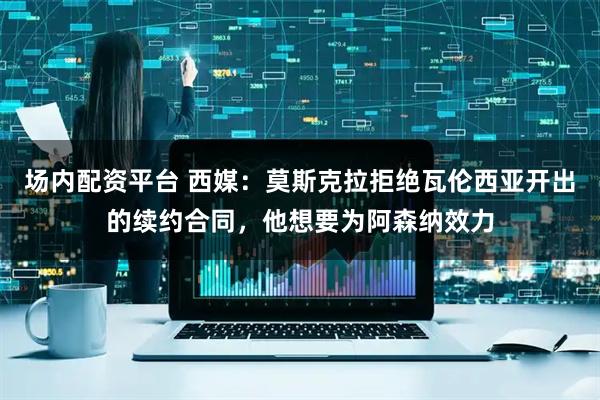 场内配资平台 西媒：莫斯克拉拒绝瓦伦西亚开出的续约合同，他想要为阿森纳效力