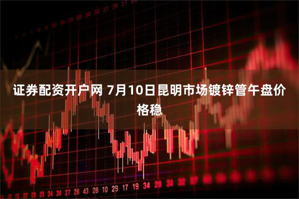 证券配资开户网 7月10日昆明市场镀锌管午盘价格稳