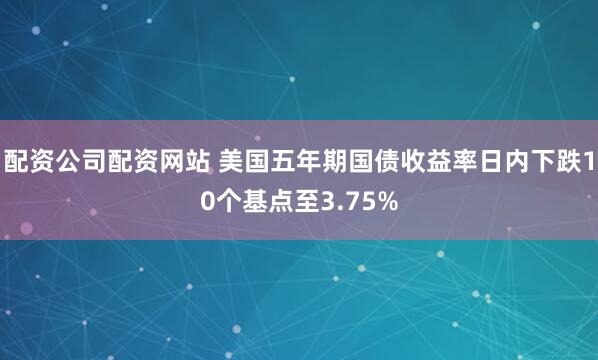 配资公司配资网站 美国五年期国债收益率日内下跌10个基点至3.75%