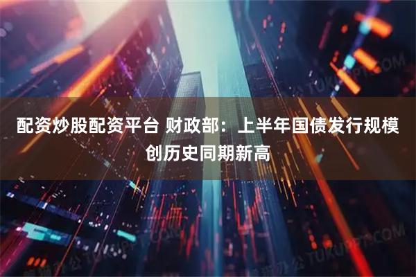 配资炒股配资平台 财政部：上半年国债发行规模创历史同期新高