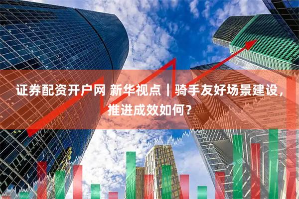 证券配资开户网 新华视点｜骑手友好场景建设，推进成效如何？