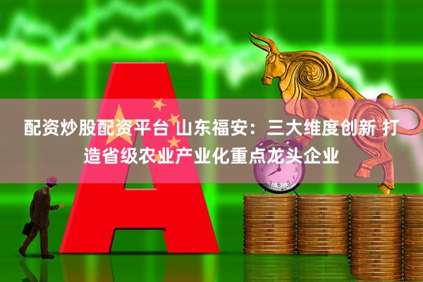 配资炒股配资平台 山东福安：三大维度创新 打造省级农业产业化重点龙头企业