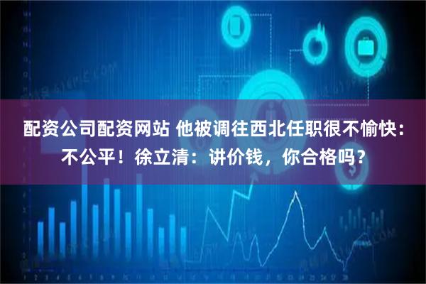配资公司配资网站 他被调往西北任职很不愉快：不公平！徐立清：讲价钱，你合格吗？