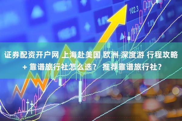 证券配资开户网 上海赴美国 欧洲 深度游 行程攻略 + 靠谱旅行社怎么选？ 推荐靠谱旅行社？