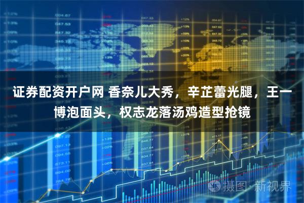 证券配资开户网 香奈儿大秀，辛芷蕾光腿，王一博泡面头，权志龙落汤鸡造型抢镜