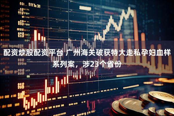 配资炒股配资平台 广州海关破获特大走私孕妇血样系列案，涉23个省份