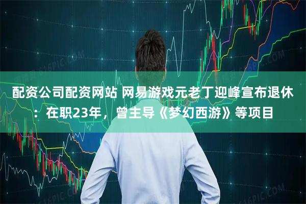 配资公司配资网站 网易游戏元老丁迎峰宣布退休：在职23年，曾主导《梦幻西游》等项目