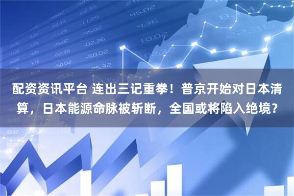 配资资讯平台 连出三记重拳！普京开始对日本清算，日本能源命脉被斩断，全国或将陷入绝境？