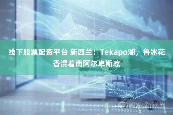 线下股票配资平台 新西兰：Tekapo湖，鲁冰花香混着南阿尔卑斯凉