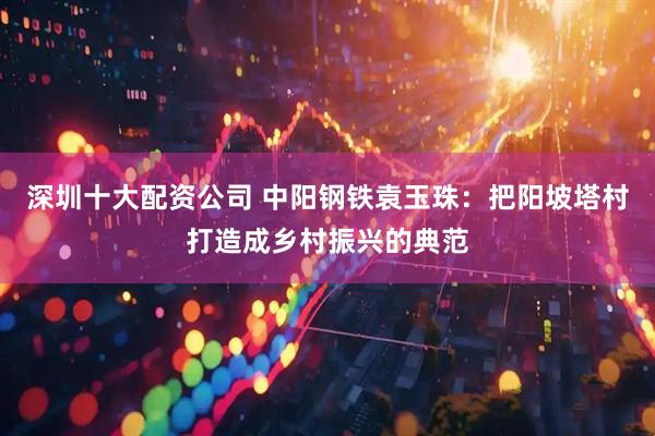 深圳十大配资公司 中阳钢铁袁玉珠：把阳坡塔村打造成乡村振兴的典范