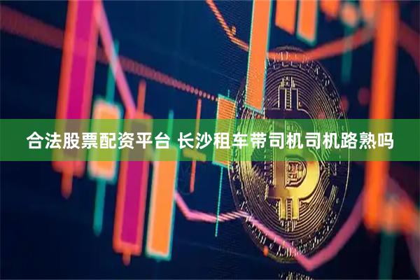 合法股票配资平台 长沙租车带司机司机路熟吗